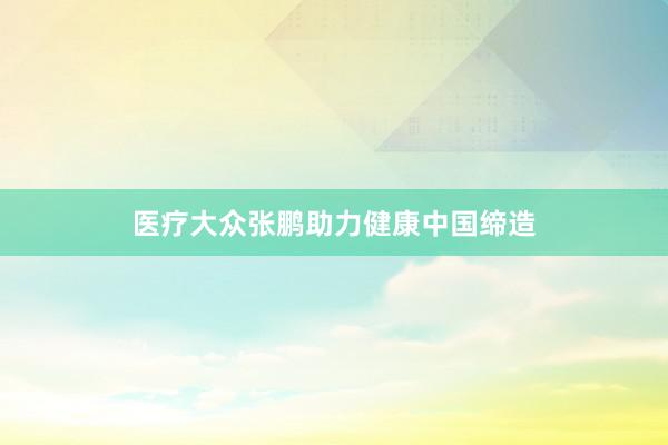 医疗大众张鹏助力健康中国缔造