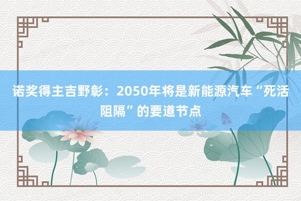 诺奖得主吉野彰：2050年将是新能源汽车“死活阻隔”的要道节点