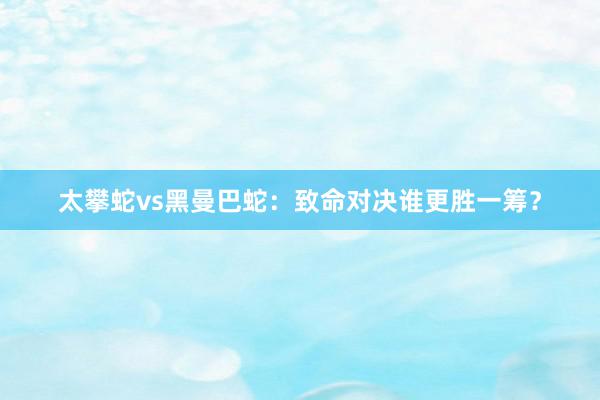 太攀蛇vs黑曼巴蛇：致命对决谁更胜一筹？